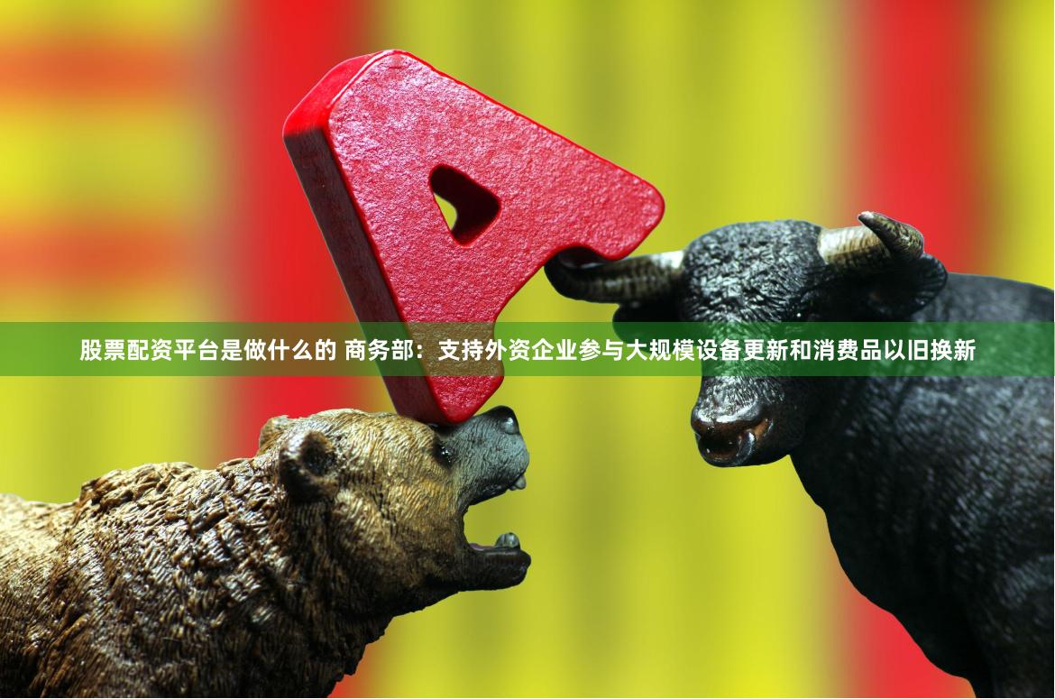 股票配资平台是做什么的 商务部：支持外资企业参与大规模设备更新和消费品以旧换新