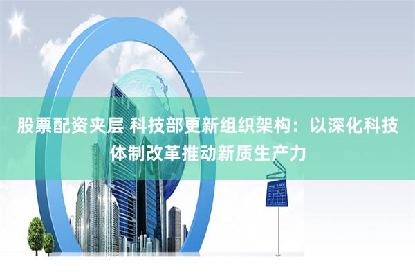 股票配资夹层 科技部更新组织架构：以深化科技体制改革推动新质生产力