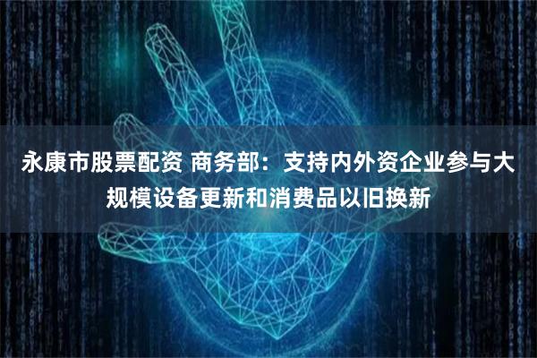 永康市股票配资 商务部：支持内外资企业参与大规模设备更新和消费品以旧换新