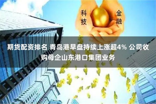 期货配资排名 青岛港早盘持续上涨超4% 公司收购母企山东港口集团业务