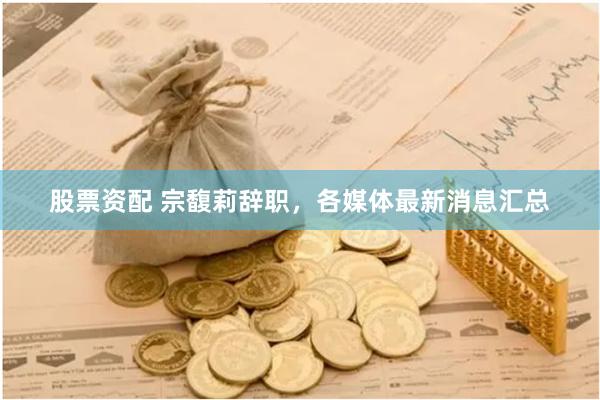 股票资配 宗馥莉辞职，各媒体最新消息汇总