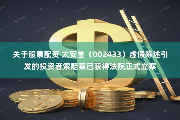 关于股票配资 太安堂（002433）虚假陈述引发的投资者索赔案已获得法院正式立案