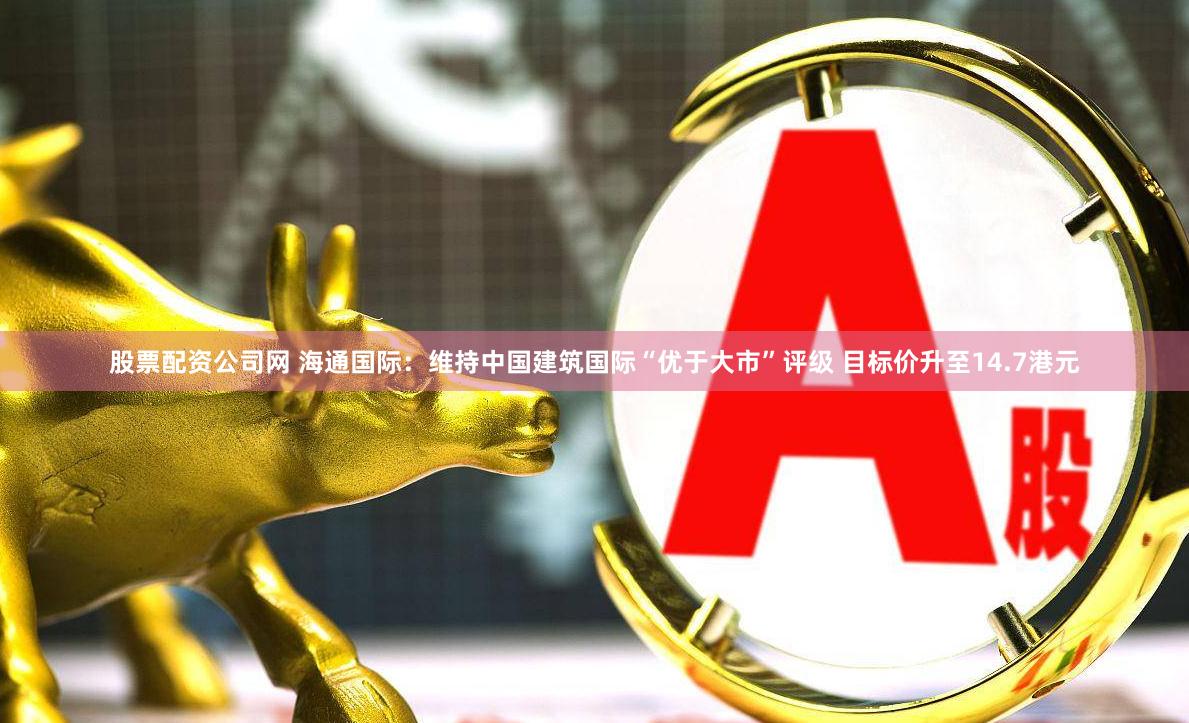 股票配资公司网 海通国际：维持中国建筑国际“优于大市”评级 目标价升至14.7港元