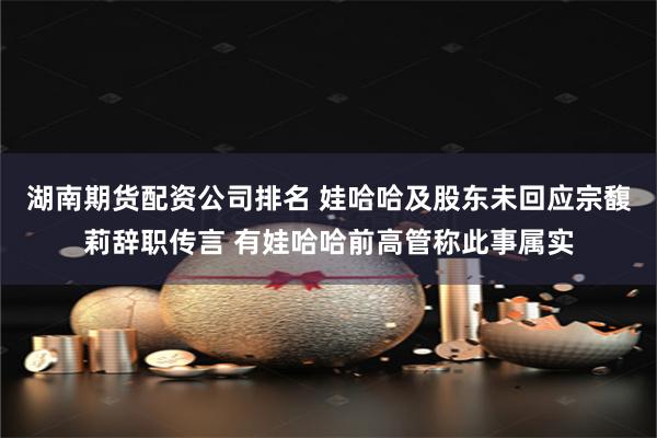湖南期货配资公司排名 娃哈哈及股东未回应宗馥莉辞职传言 有娃哈哈前高管称此事属实