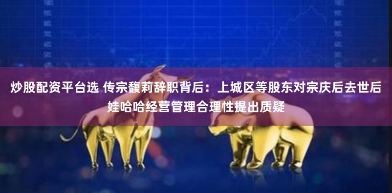 炒股配资平台选 传宗馥莉辞职背后：上城区等股东对宗庆后去世后娃哈哈经营管理合理性提出质疑