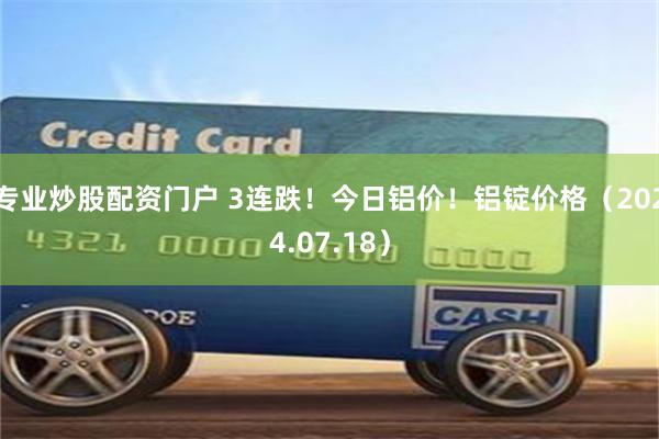 专业炒股配资门户 3连跌！今日铝价！铝锭价格（2024.07.18）