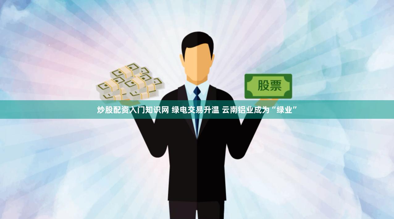 炒股配资入门知识网 绿电交易升温 云南铝业成为“绿业”
