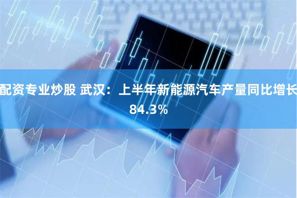 配资专业炒股 武汉：上半年新能源汽车产量同比增长84.3%