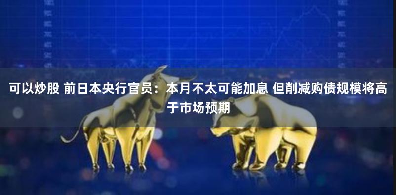 可以炒股 前日本央行官员：本月不太可能加息 但削减购债规模将高于市场预期