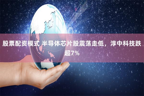 股票配资模式 半导体芯片股震荡走低，淳中科技跌超7%