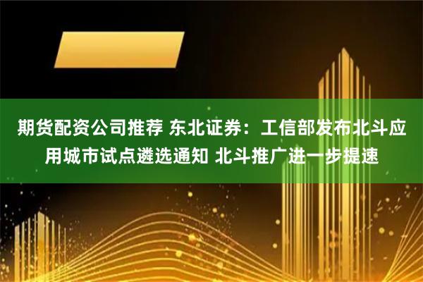 期货配资公司推荐 东北证券：工信部发布北斗应用城市试点遴选通知 北斗推广进一步提速
