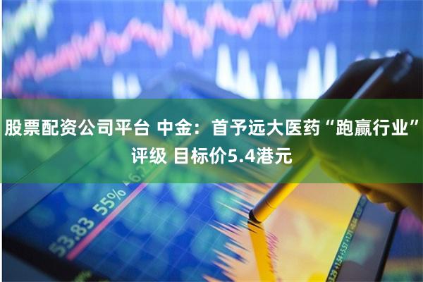 股票配资公司平台 中金：首予远大医药“跑赢行业”评级 目标价5.4港元