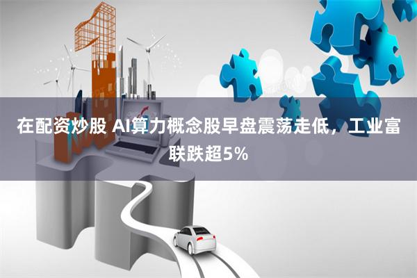 在配资炒股 AI算力概念股早盘震荡走低，工业富联跌超5%