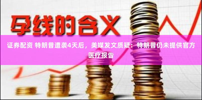 证券配资 特朗普遭袭4天后，美媒发文质疑：特朗普仍未提供官方医疗报告