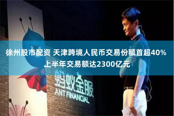 徐州股市配资 天津跨境人民币交易份额首超40% 上半年交易额达2300亿元