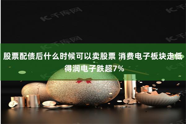 股票配债后什么时候可以卖股票 消费电子板块走低 得润电子跌超7%