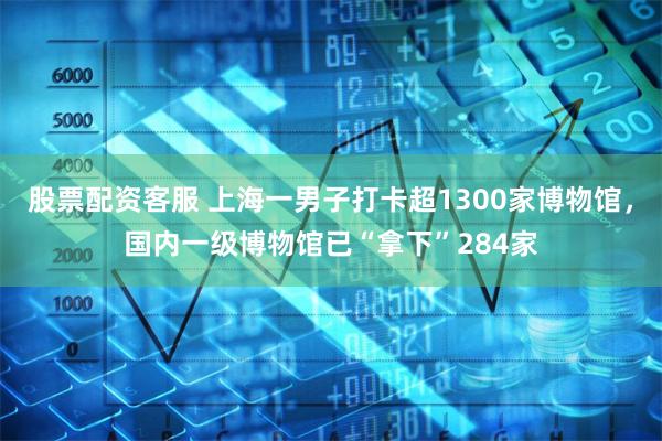 股票配资客服 上海一男子打卡超1300家博物馆，国内一级博物馆已“拿下”284家