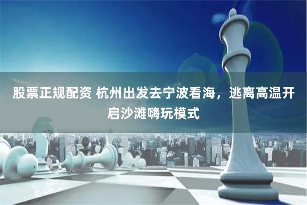 股票正规配资 杭州出发去宁波看海，逃离高温开启沙滩嗨玩模式