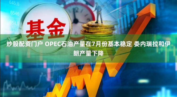 炒股配资门户 OPEC石油产量在7月份基本稳定 委内瑞拉和伊朗产量下降