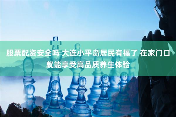 股票配资安全吗 大连小平岛居民有福了 在家门口就能享受高品质养生体验