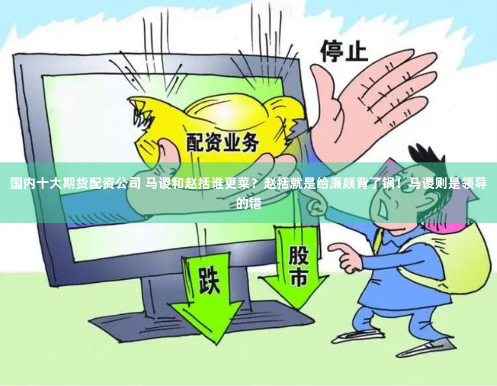 国内十大期货配资公司 马谡和赵括谁更菜？赵括就是给廉颇背了锅！马谡则是领导的错