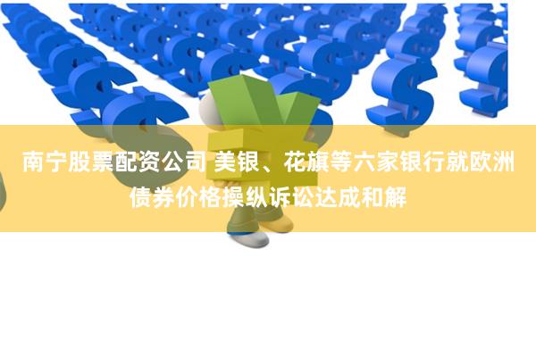 南宁股票配资公司 美银、花旗等六家银行就欧洲债券价格操纵诉讼达成和解