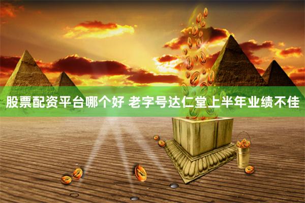股票配资平台哪个好 老字号达仁堂上半年业绩不佳