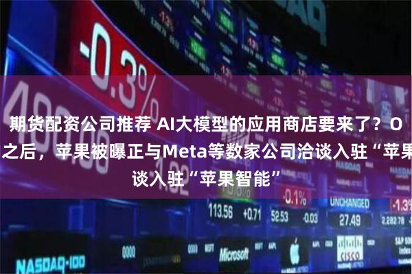 期货配资公司推荐 AI大模型的应用商店要来了？OpenAI之后，苹果被曝正与Meta等数家公司洽谈入驻“苹果智能”
