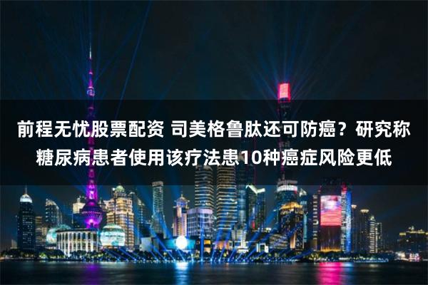 前程无忧股票配资 司美格鲁肽还可防癌？研究称糖尿病患者使用该疗法患10种癌症风险更低