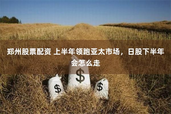 郑州股票配资 上半年领跑亚太市场，日股下半年会怎么走
