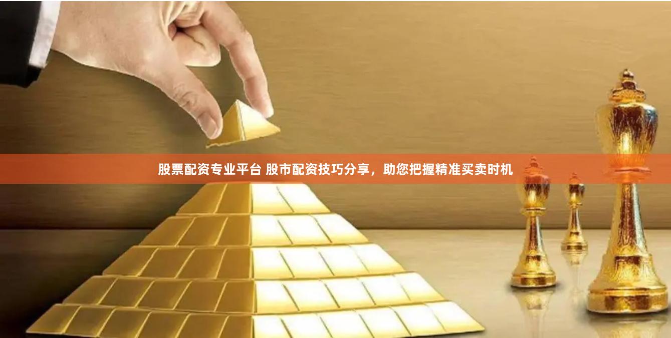 股票配资专业平台 股市配资技巧分享，助您把握精准买卖时机