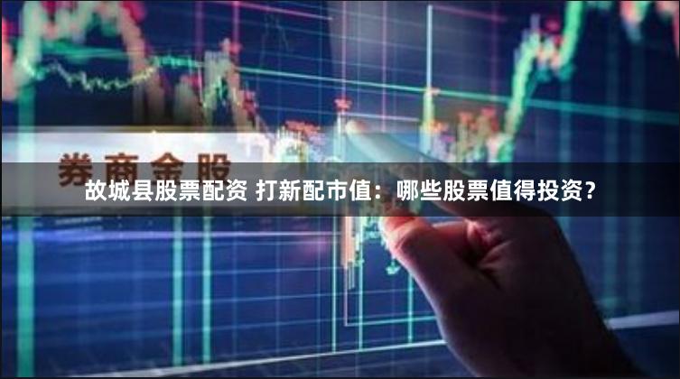 故城县股票配资 打新配市值：哪些股票值得投资？