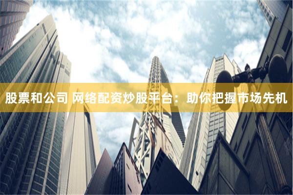 股票和公司 网络配资炒股平台：助你把握市场先机