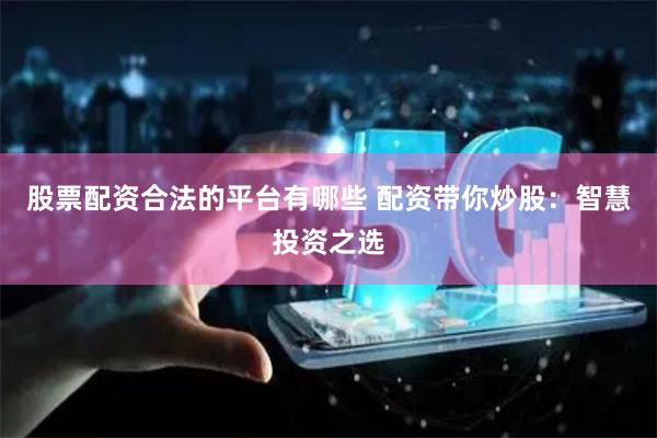 股票配资合法的平台有哪些 配资带你炒股：智慧投资之选