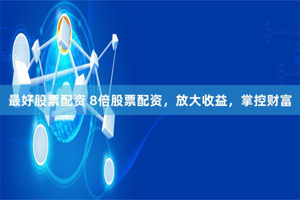 最好股票配资 8倍股票配资，放大收益，掌控财富