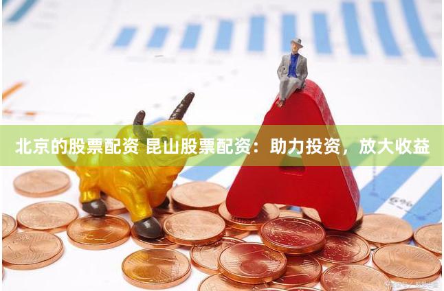 北京的股票配资 昆山股票配资：助力投资，放大收益