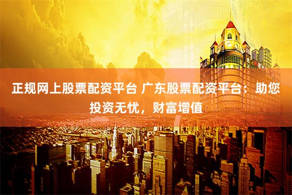 正规网上股票配资平台 广东股票配资平台：助您投资无忧，财富增值