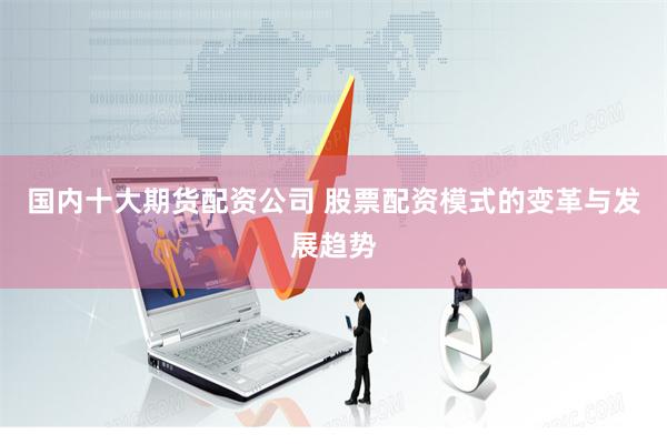 国内十大期货配资公司 股票配资模式的变革与发展趋势