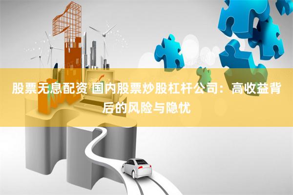 股票无息配资 国内股票炒股杠杆公司：高收益背后的风险与隐忧