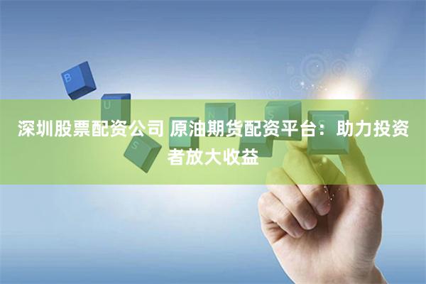 深圳股票配资公司 原油期货配资平台：助力投资者放大收益