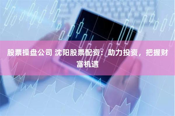 股票操盘公司 沈阳股票配资：助力投资，把握财富机遇