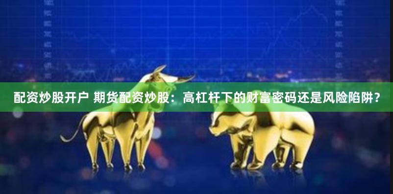 配资炒股开户 期货配资炒股：高杠杆下的财富密码还是风险陷阱？