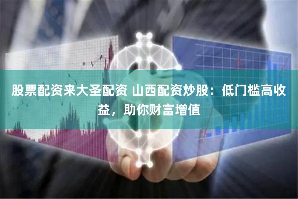 股票配资来大圣配资 山西配资炒股：低门槛高收益，助你财富增值