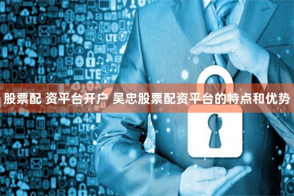 股票配 资平台开户 吴忠股票配资平台的特点和优势