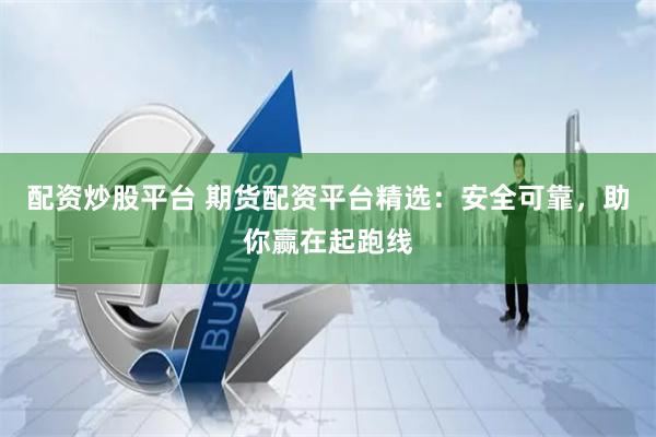 配资炒股平台 期货配资平台精选：安全可靠，助你赢在起跑线