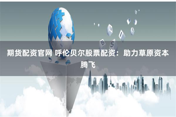 期货配资官网 呼伦贝尔股票配资：助力草原资本腾飞