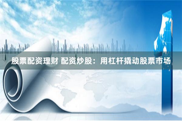 股票配资理财 配资炒股：用杠杆撬动股票市场