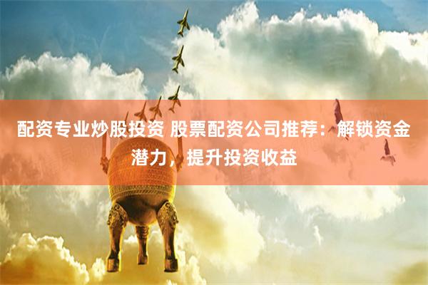 配资专业炒股投资 股票配资公司推荐：解锁资金潜力，提升投资收益