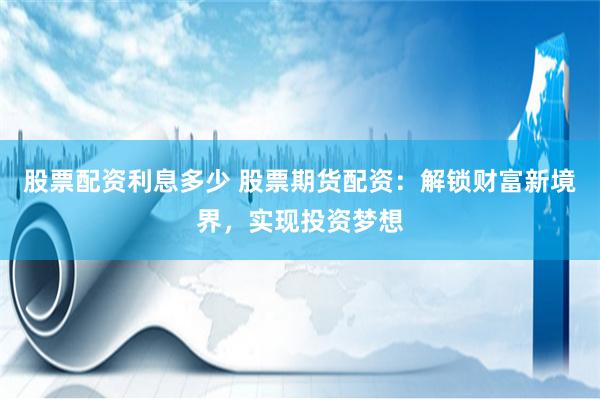 股票配资利息多少 股票期货配资：解锁财富新境界，实现投资梦想