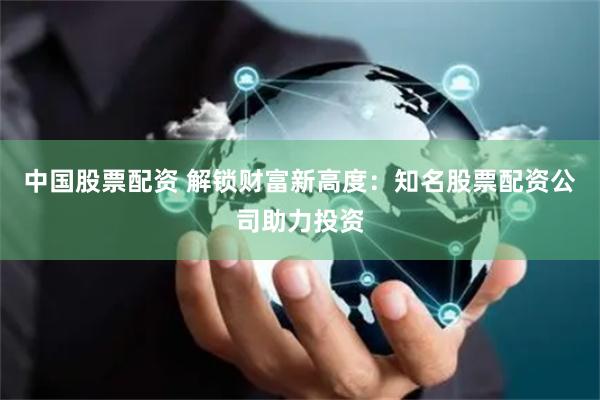 中国股票配资 解锁财富新高度：知名股票配资公司助力投资